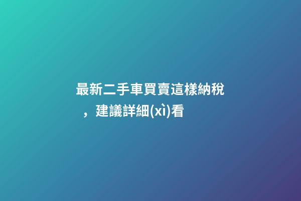 最新二手車買賣這樣納稅，建議詳細(xì)看